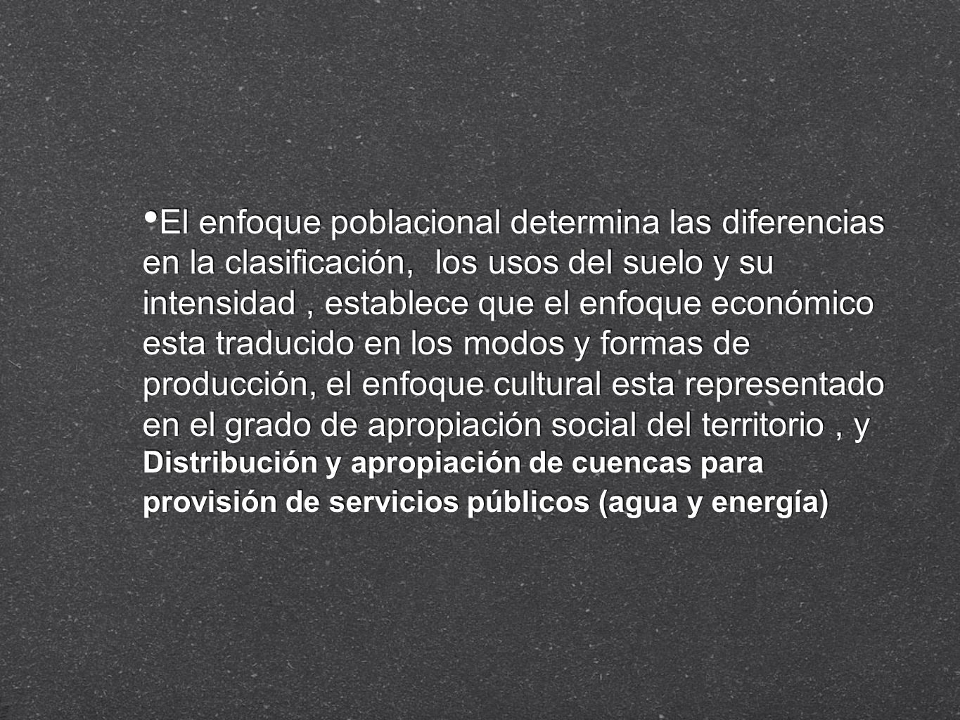 El enfoque poblacional determina las diferencias en la clasificación, los usos del suelo y su intensidad , establece que el enfoque económico esta traducido en los modos y formas de producción, el enfoque cultural esta representado en el grado de apropiación social del territorio , y Distribución y apropiación de cuencas para provisión de servicios públicos (agua y energía)