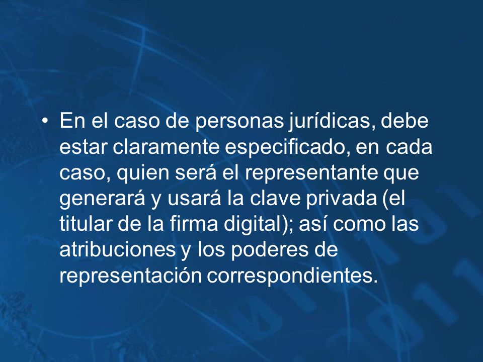 En el caso de personas jurídicas, debe estar claramente especificado, en cada caso, quien será el representante que generará y usará la clave privada (el titular de la firma digital); así como las atribuciones y los poderes de representación correspondientes.