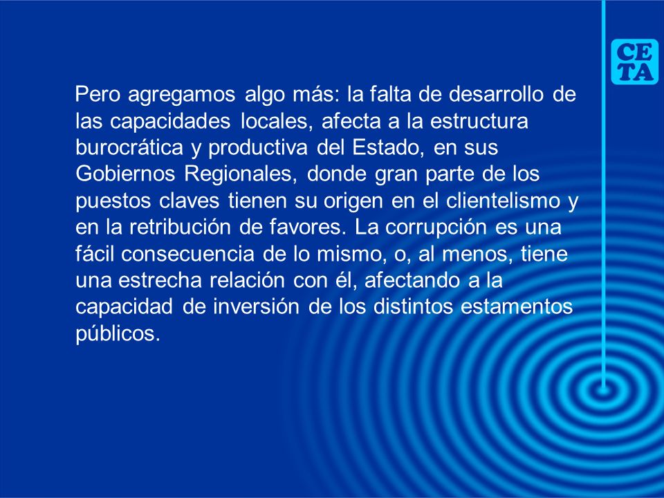 Pero agregamos algo más: la falta de desarrollo de las capacidades locales, afecta a la estructura burocrática y productiva del Estado, en sus Gobiernos Regionales, donde gran parte de los puestos claves tienen su origen en el clientelismo y en la retribución de favores.