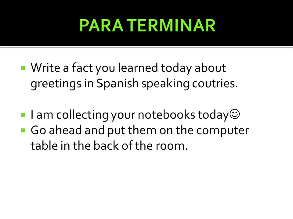 PARA TERMINAR Write a fact you learned today about greetings in Spanish speaking coutries. I am collecting your notebooks today