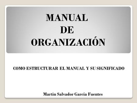 MANUAL DE ORGANIZACIÓN Martin Salvador García Fuentes COMO ESTRUCTURAR EL MANUAL Y SU SIGNIFICADO.
