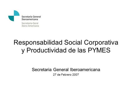 Responsabilidad Social Corporativa y Productividad de las PYMES Secretaria General Iberoamericana 27 de Febrero 2007.