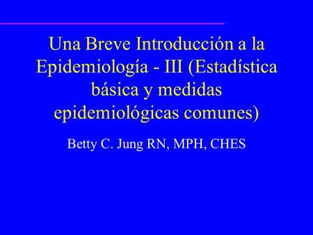 Una Breve Introducción a la Epidemiología - III (Estadística básica y medidas epidemiológicas comunes) Betty C. Jung RN, MPH, CHES ¿Quién es Betty C. Jung?