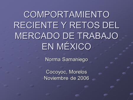 COMPORTAMIENTO RECIENTE Y RETOS DEL MERCADO DE TRABAJO EN MÉXICO Norma Samaniego Cocoyoc, Morelos Noviembre de 2006.