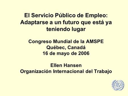 El Servicio Público de Empleo: Adaptarse a un futuro que está ya teniendo lugar Congreso Mundial de la AMSPE Québec, Canadá 16 de mayo de 2006 Ellen Hansen.