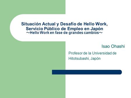 Situación Actual y Desafío de Hello Work, Servicio Público de Empleo en Japón Hello Work en fase de grandes cambios Isao Ohashi Profesor de la Universidad.