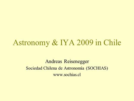 Astronomy & IYA 2009 in Chile Andreas Reisenegger Sociedad Chilena de Astronomía (SOCHIAS) www.sochias.cl.