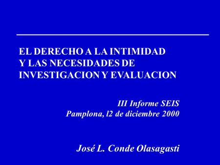 EL DERECHO A LA INTIMIDAD Y LAS NECESIDADES DE INVESTIGACION Y EVALUACION III Informe SEIS Pamplona, l2 de diciembre 2000 José L. Conde Olasagasti.