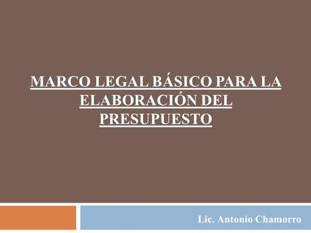 MARCO LEGAL BÁSICO PARA LA ELABORACIÓN DEL PRESUPUESTO Lic. Antonio Chamorro.