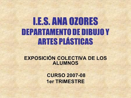 I.E.S. ANA OZORES DEPARTAMENTO DE DIBUJO Y ARTES PLÁSTICAS EXPOSICIÓN COLECTIVA DE LOS ALUMNOS CURSO 2007-08 1er TRIMESTRE.