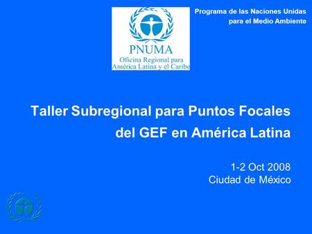 Taller Subregional para Puntos Focales del GEF en América Latina 1-2 Oct 2008 Ciudad de México Programa de las Naciones Unidas para el Medio Ambiente.
