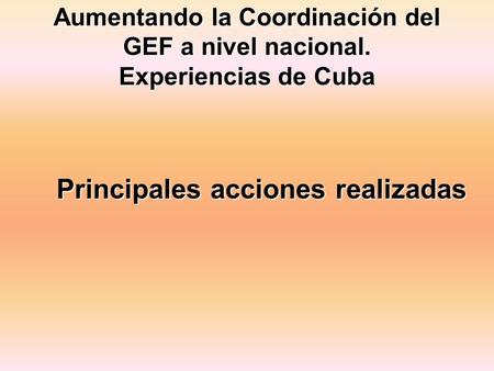 Aumentando la Coordinación del GEF a nivel nacional. Experiencias de Cuba Principales acciones realizadas.