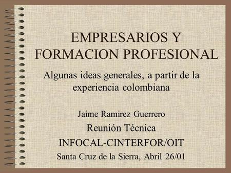 EMPRESARIOS Y FORMACION PROFESIONAL Algunas ideas generales, a partir de la experiencia colombiana Jaime Ramirez Guerrero Reunión Técnica INFOCAL-CINTERFOR/OIT.