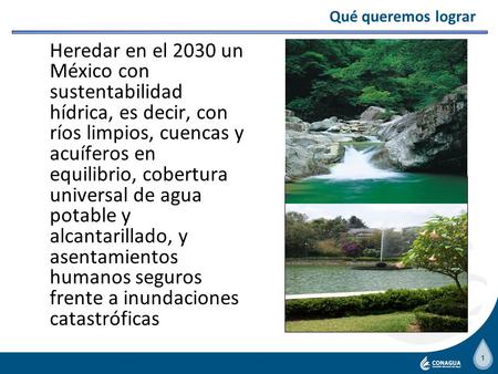 Qué queremos lograr Heredar en el 2030 un México con sustentabilidad hídrica, es decir, con ríos limpios, cuencas y acuíferos en equilibrio, cobertura.