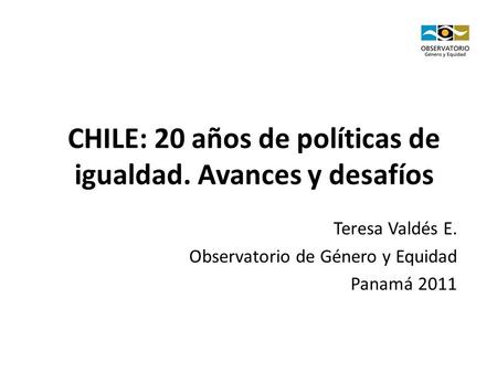 CHILE: 20 años de políticas de igualdad. Avances y desafíos Teresa Valdés E. Observatorio de Género y Equidad Panamá 2011.