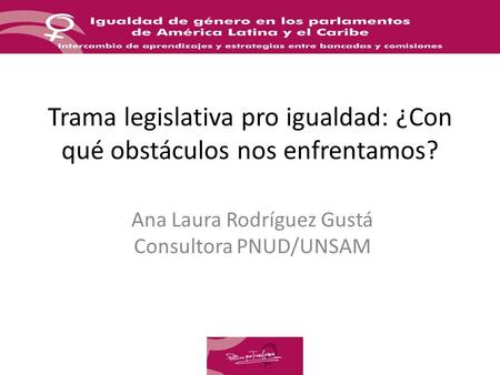 Trama legislativa pro igualdad: ¿Con qué obstáculos nos enfrentamos? Ana Laura Rodríguez Gustá Consultora PNUD/UNSAM.