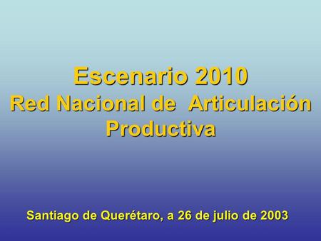 Escenario 2010 Red Nacional de Articulación Productiva Santiago de Querétaro, a 26 de julio de 2003.