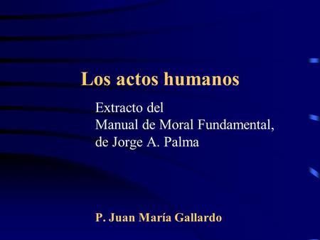 Los actos humanos Extracto del Manual de Moral Fundamental, de Jorge A. Palma P. Juan María Gallardo.