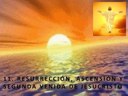 11. RESURRECCIÓN, ASCENSIÓN Y SEGUNDA VENIDA DE JESUCRISTO