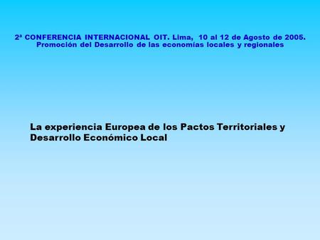 2ª CONFERENCIA INTERNACIONAL OIT. Lima, 10 al 12 de Agosto de 2005. Promoción del Desarrollo de las economías locales y regionales La experiencia Europea.