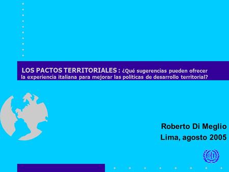 Roberto Di Meglio Lima, agosto 2005 LOS PACTOS TERRITORIALES : ¿Qué sugerencias pueden ofrecer la experiencia italiana para mejorar las políticas de desarrollo.