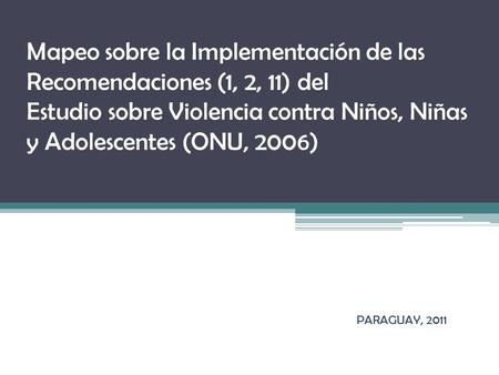 Mapeo sobre la Implementación de las Recomendaciones (1, 2, 11) del Estudio sobre Violencia contra Niños, Niñas y Adolescentes (ONU, 2006) PARAGUAY, 2011.