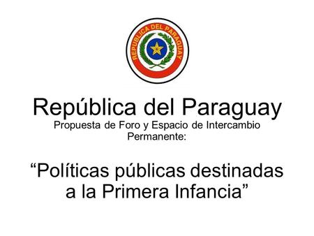 República del Paraguay Propuesta de Foro y Espacio de Intercambio Permanente: Políticas públicas destinadas a la Primera Infancia.