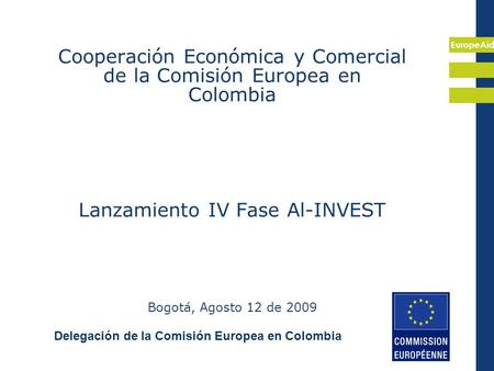 EuropeAid Cooperación Económica y Comercial de la Comisión Europea en Colombia Lanzamiento IV Fase Al-INVEST Bogotá, Agosto 12 de 2009 Delegación de la.
