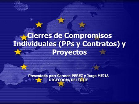 Cierres de Compromisos Individuales (PPs y Contratos) y Proyectos Presentado por: Carmen PEREZ y Jorge MEJIA DIGECOOM/DELEG UE.