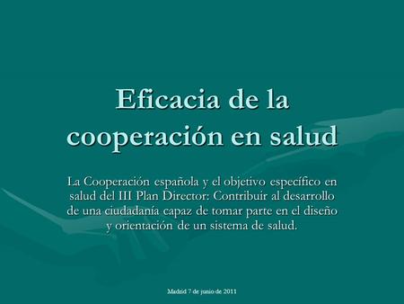 Madrid 7 de junio de 2011 Eficacia de la cooperación en salud La Cooperación española y el objetivo específico en salud del III Plan Director: Contribuir.