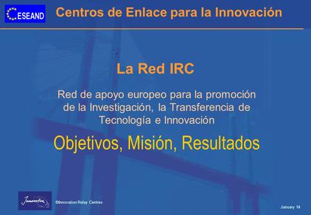 Centros de Enlace para la Innovación ©Innovation Relay Centres January 14 La Red IRC Red de apoyo europeo para la promoción de la Investigación, la Transferencia.