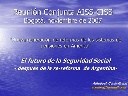 Reunión Conjunta AISS-CISS Bogotá, noviembre de 2007 Nueva generación de reformas de los sistemas de pensiones en América El futuro de la Seguridad Social.