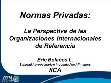 Normas Privadas: La Perspectiva de las Organizaciones Internacionales de Referencia Eric Bolaños L. Sanidad Agropecuaria e Inocuidad de Alimentos IICA.