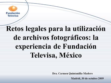 Retos legales para la utilización de archivos fotográficos: la experiencia de Fundación Televisa, México Dra. Carmen Quintanilla-Madero Madrid, 30 de octubre.