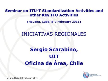 Havana, Cuba, 8-9 February 2011 INICIATIVAS REGIONALES Sergio Scarabino, UIT Oficina de Área, Chile Seminar on ITU-T Standardization Activities and other.