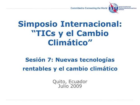 International Telecommunication Union Committed to Connecting the World Simposio Internacional: TICs y el Cambio Climático Sesión 7: Nuevas tecnologías.
