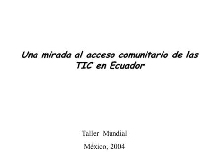 Una mirada al acceso comunitario de las TIC en Ecuador Taller Mundial México, 2004.