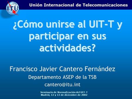 Unión Internacional de Telecomunicaciones Seminario de Normalización del UIT-T Madrid, 12 y 13 de diciembre de 2002 ¿Cómo unirse al UIT-T y participar.