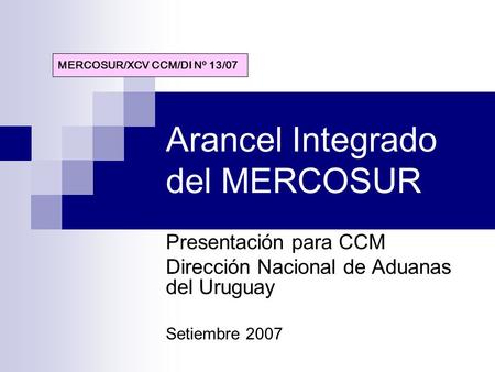 Arancel Integrado del MERCOSUR Presentación para CCM Dirección Nacional de Aduanas del Uruguay Setiembre 2007 MERCOSUR/XCV CCM/DI Nº 13/07.
