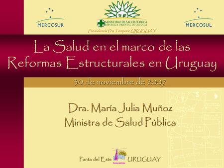 La Salud en el marco de las Reformas Estructurales en Uruguay Dra. María Julia Muñoz Ministra de Salud Pública 30 de noviembre de 2007 Presidencia Pro.