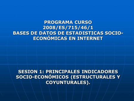 PROGRAMA CURSO 2008/ES/715/46/1 BASES DE DATOS DE ESTADISTICAS SOCIO-ECONÓMICAS EN INTERNET SESION 1: PRINCIPALES INDICADORES SOCIO-ECONÓMICOS (ESTRUCTURALES.