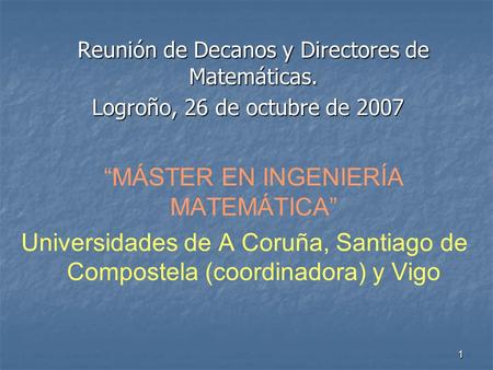 1 Reunión de Decanos y Directores de Matemáticas. Logroño, 26 de octubre de 2007 Logroño, 26 de octubre de 2007 MÁSTER EN INGENIERÍA MATEMÁTICA Universidades.
