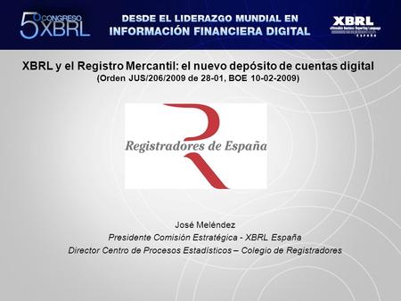 XBRL y el Registro Mercantil: el nuevo depósito de cuentas digital (Orden JUS/206/2009 de 28-01, BOE 10-02-2009) José Meléndez Presidente Comisión Estratégica.