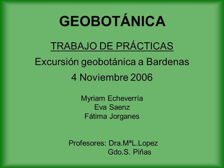 GEOBOTÁNICA TRABAJO DE PRÁCTICAS Excursión geobotánica a Bardenas 4 Noviembre 2006 Myriam Echeverría Eva Saenz Fátima Jorganes Profesores: Dra.MªL.Lopez.