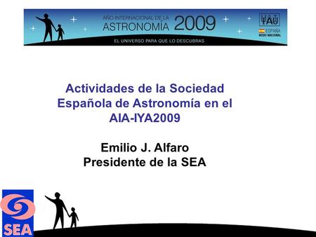 Actividades de la Sociedad Española de Astronomía en el AIA-IYA2009 Emilio J. Alfaro Presidente de la SEA.