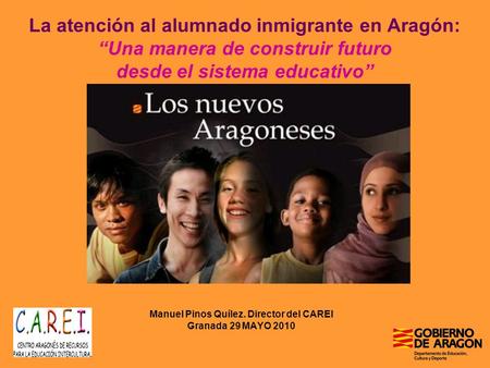 La atención al alumnado inmigrante en Aragón: Una manera de construir futuro desde el sistema educativo Manuel Pinos Quílez. Director del CAREI Granada.