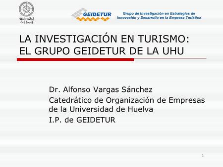 1 LA INVESTIGACIÓN EN TURISMO: EL GRUPO GEIDETUR DE LA UHU Dr. Alfonso Vargas Sánchez Catedrático de Organización de Empresas de la Universidad de Huelva.