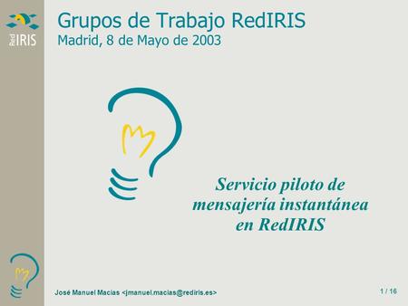 José Manuel Macías 1 / 16 Grupos de Trabajo RedIRIS Madrid, 8 de Mayo de 2003 Servicio piloto de mensajería instantánea en RedIRIS.
