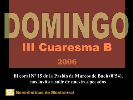 III Cuaresma B 2006 DOMINGO El coral Nº 15 de la Pasión de Marcos de Bach (0’54), nos invita a salir de nuestros pecados Benedictinas de Montserrat.