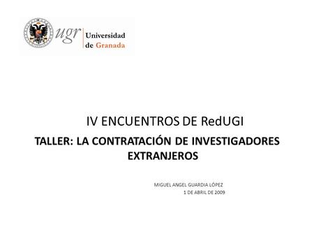 IV ENCUENTROS DE RedUGI TALLER: LA CONTRATACIÓN DE INVESTIGADORES EXTRANJEROS MIGUEL ANGEL GUARDIA LÓPEZ 1 DE ABRIL DE 2009.